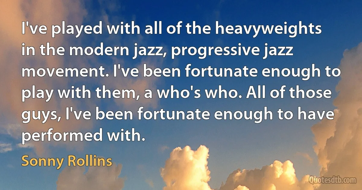 I've played with all of the heavyweights in the modern jazz, progressive jazz movement. I've been fortunate enough to play with them, a who's who. All of those guys, I've been fortunate enough to have performed with. (Sonny Rollins)