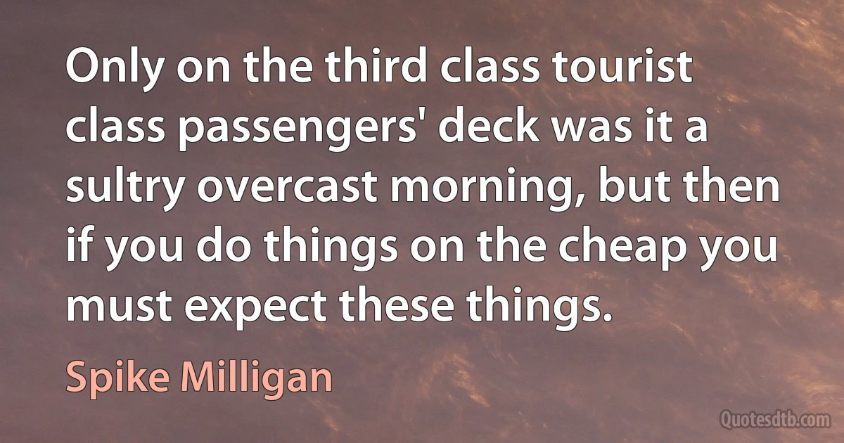 Only on the third class tourist class passengers' deck was it a sultry overcast morning, but then if you do things on the cheap you must expect these things. (Spike Milligan)