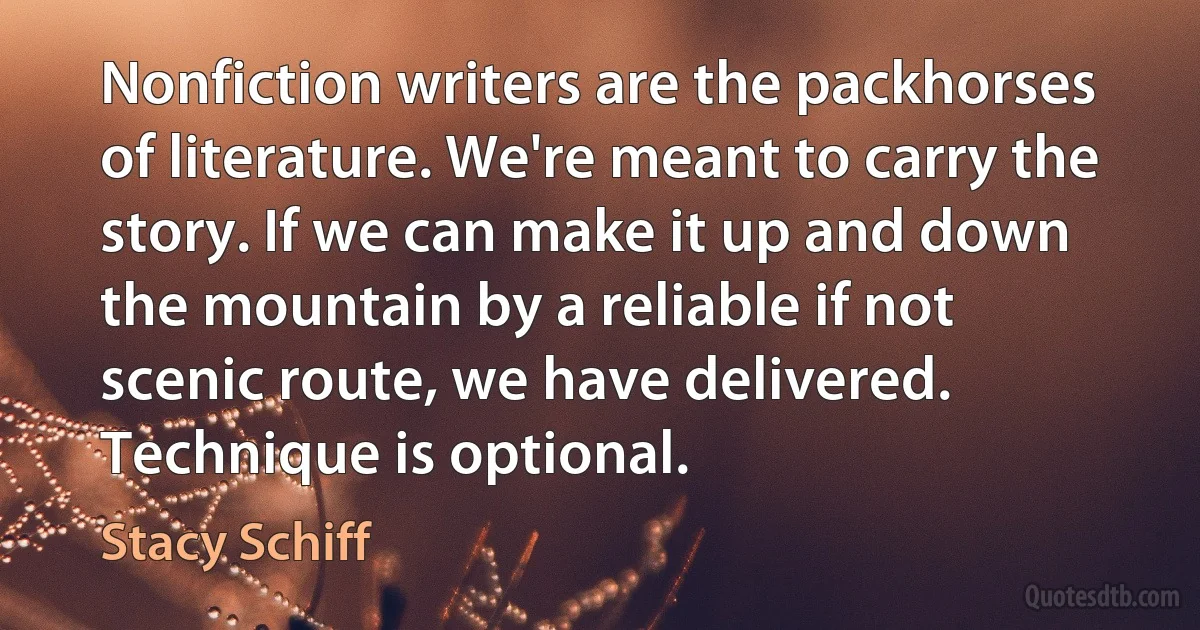 Nonfiction writers are the packhorses of literature. We're meant to carry the story. If we can make it up and down the mountain by a reliable if not scenic route, we have delivered. Technique is optional. (Stacy Schiff)