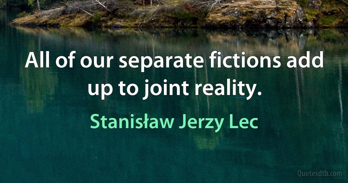 All of our separate fictions add up to joint reality. (Stanisław Jerzy Lec)