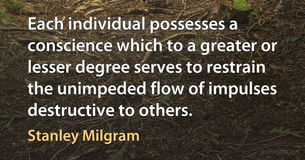 Each individual possesses a conscience which to a greater or lesser degree serves to restrain the unimpeded flow of impulses destructive to others. (Stanley Milgram)