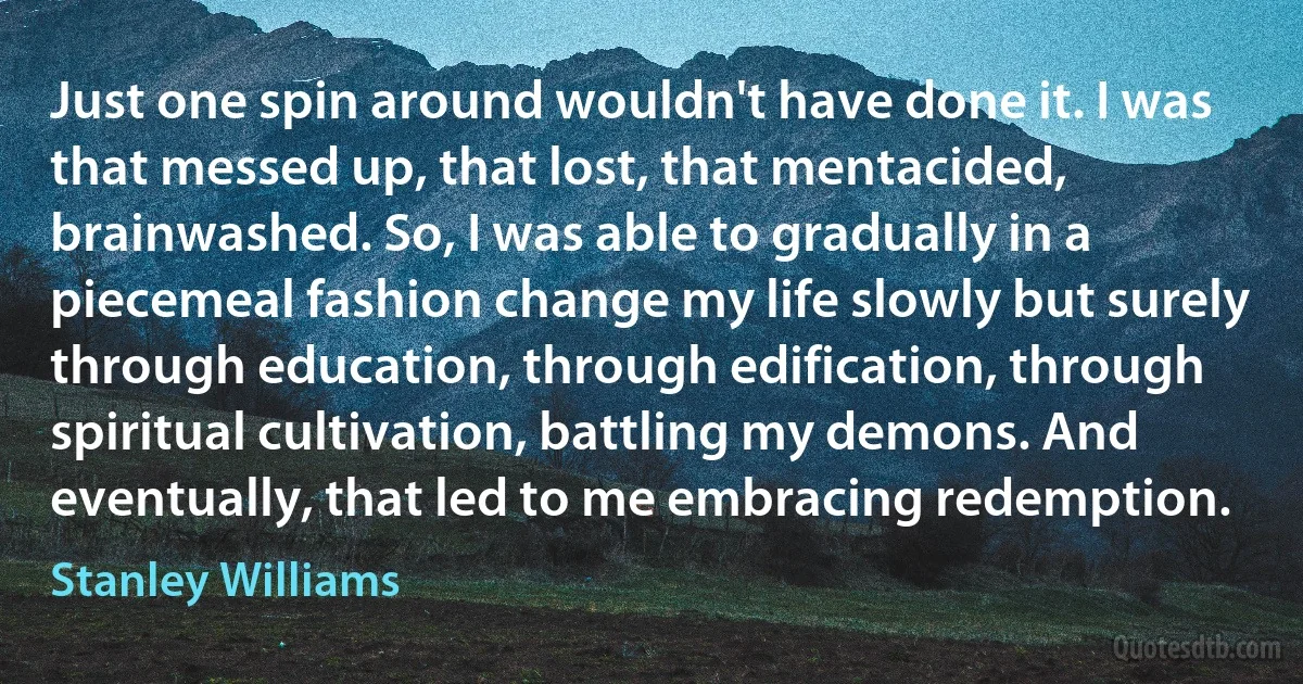 Just one spin around wouldn't have done it. I was that messed up, that lost, that mentacided, brainwashed. So, I was able to gradually in a piecemeal fashion change my life slowly but surely through education, through edification, through spiritual cultivation, battling my demons. And eventually, that led to me embracing redemption. (Stanley Williams)