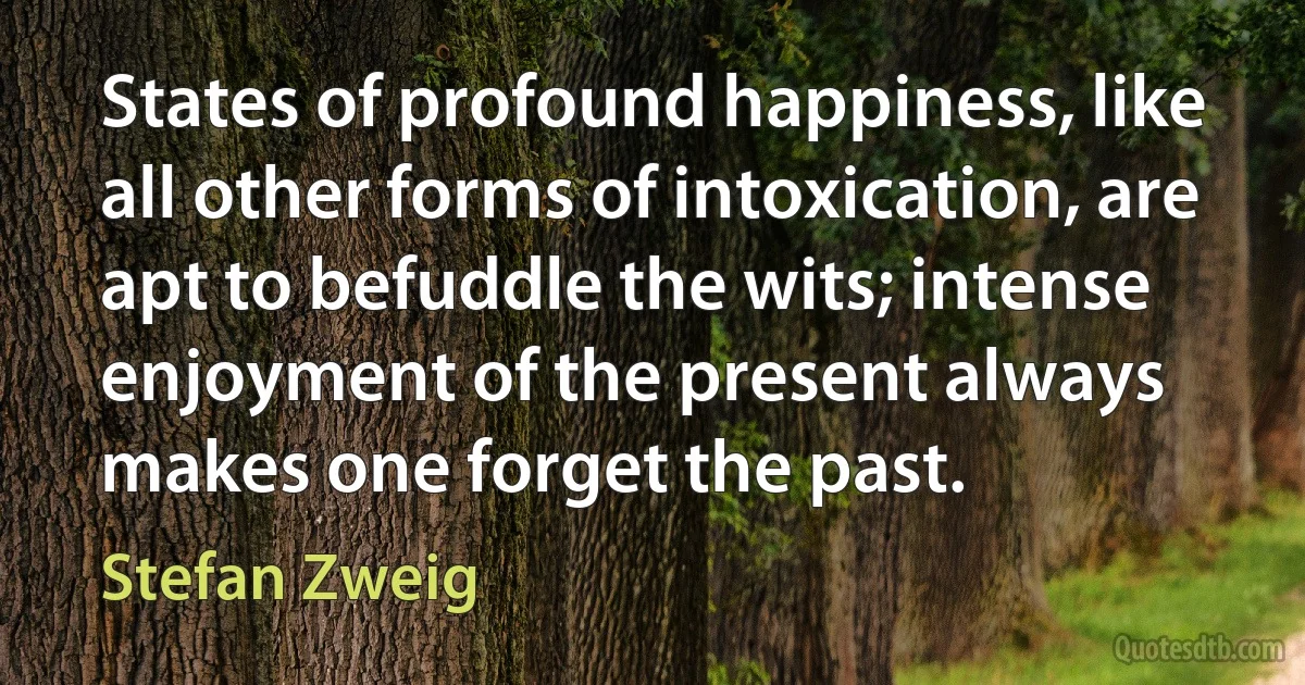 States of profound happiness, like all other forms of intoxication, are apt to befuddle the wits; intense enjoyment of the present always makes one forget the past. (Stefan Zweig)