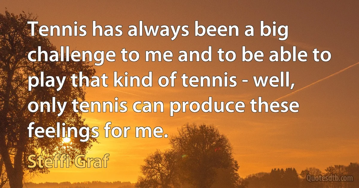 Tennis has always been a big challenge to me and to be able to play that kind of tennis - well, only tennis can produce these feelings for me. (Steffi Graf)