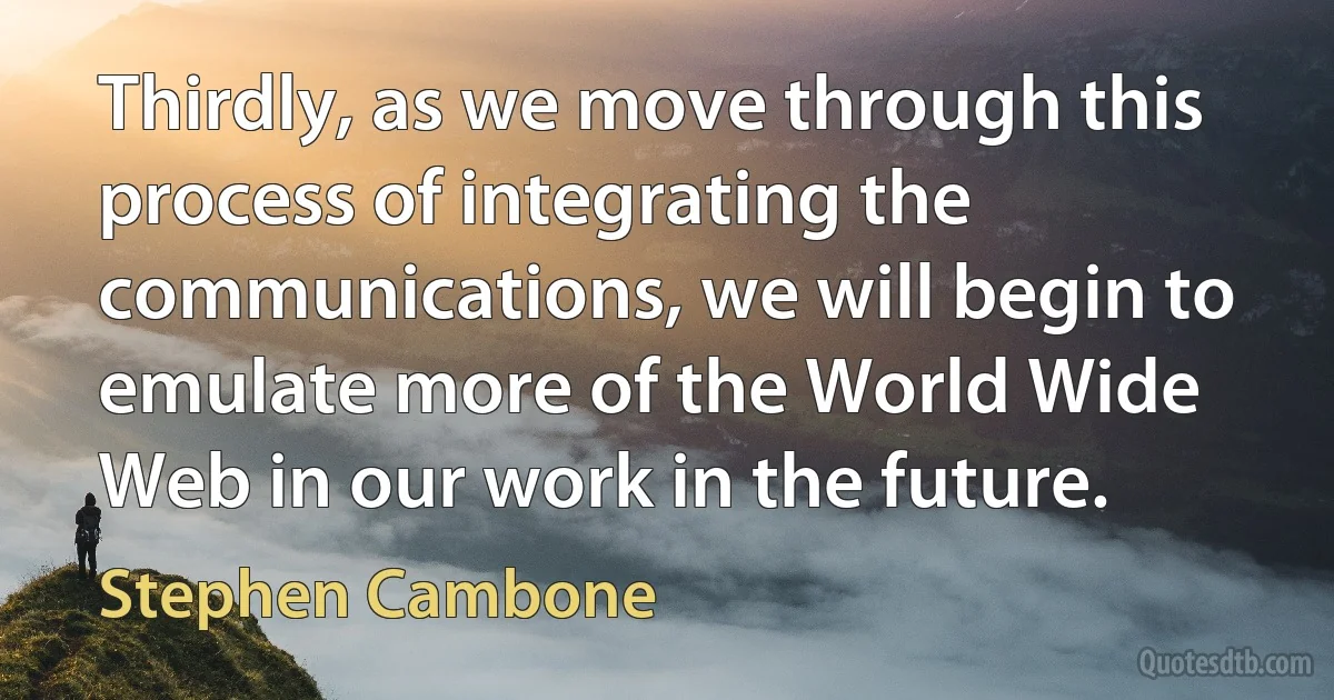 Thirdly, as we move through this process of integrating the communications, we will begin to emulate more of the World Wide Web in our work in the future. (Stephen Cambone)