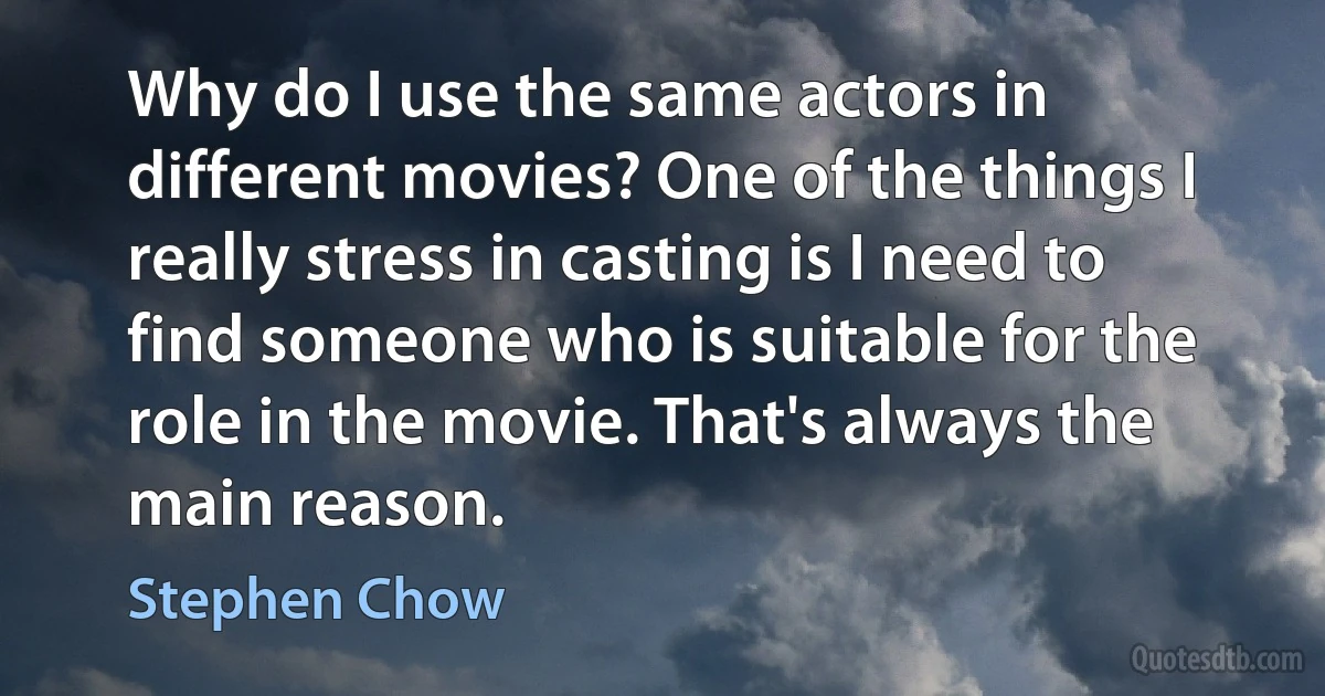 Why do I use the same actors in different movies? One of the things I really stress in casting is I need to find someone who is suitable for the role in the movie. That's always the main reason. (Stephen Chow)