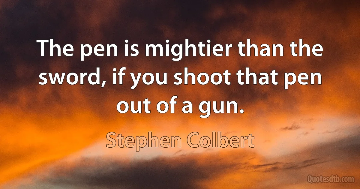 The pen is mightier than the sword, if you shoot that pen out of a gun. (Stephen Colbert)