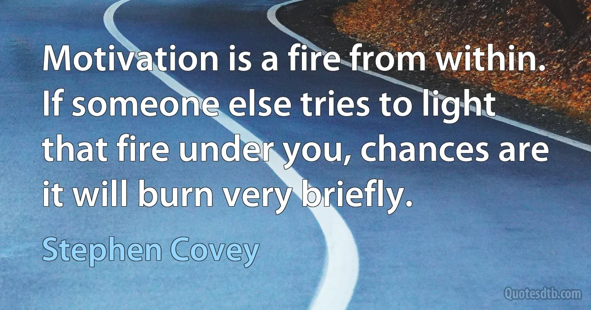 Motivation is a fire from within. If someone else tries to light that fire under you, chances are it will burn very briefly. (Stephen Covey)