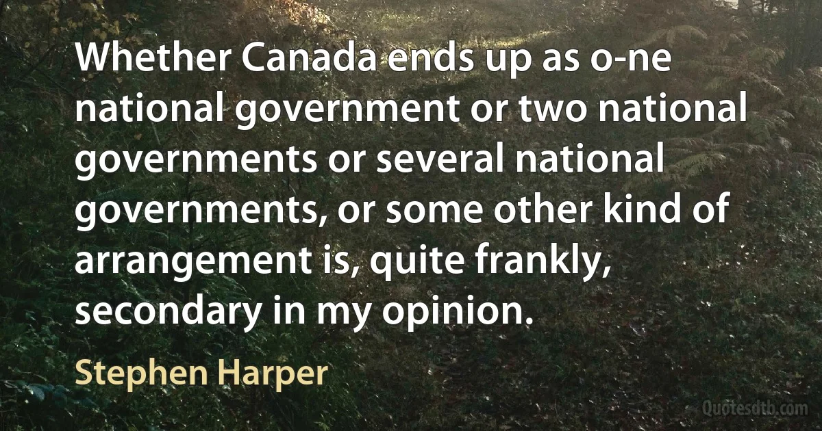 Whether Canada ends up as o-ne national government or two national governments or several national governments, or some other kind of arrangement is, quite frankly, secondary in my opinion. (Stephen Harper)