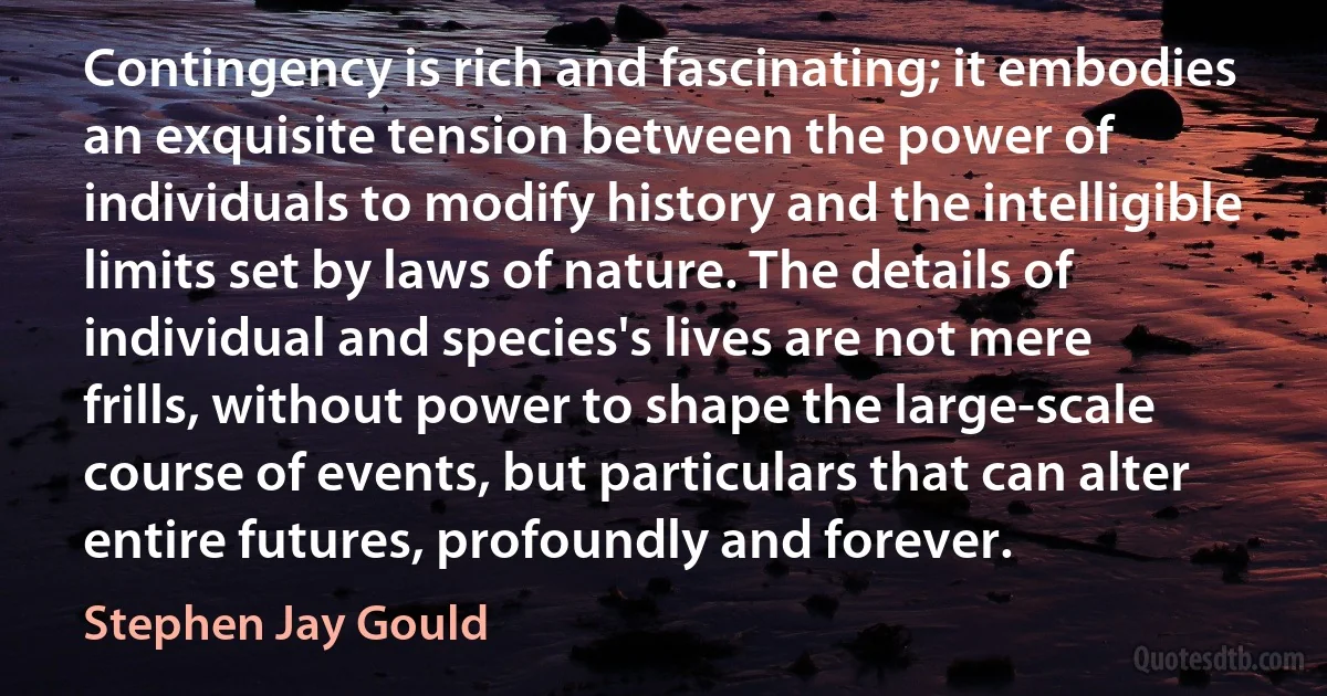 Contingency is rich and fascinating; it embodies an exquisite tension between the power of individuals to modify history and the intelligible limits set by laws of nature. The details of individual and species's lives are not mere frills, without power to shape the large-scale course of events, but particulars that can alter entire futures, profoundly and forever. (Stephen Jay Gould)