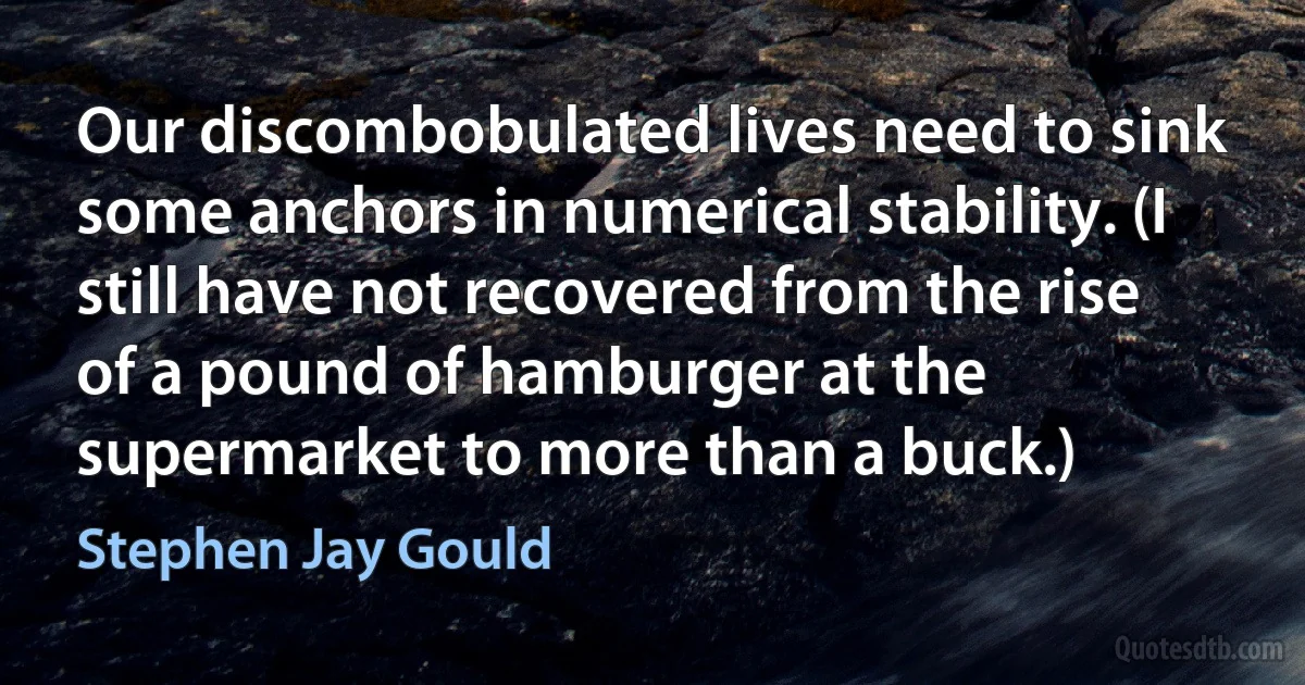 Our discombobulated lives need to sink some anchors in numerical stability. (I still have not recovered from the rise of a pound of hamburger at the supermarket to more than a buck.) (Stephen Jay Gould)