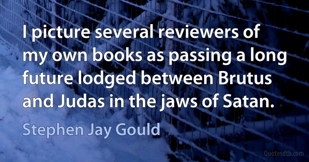 I picture several reviewers of my own books as passing a long future lodged between Brutus and Judas in the jaws of Satan. (Stephen Jay Gould)