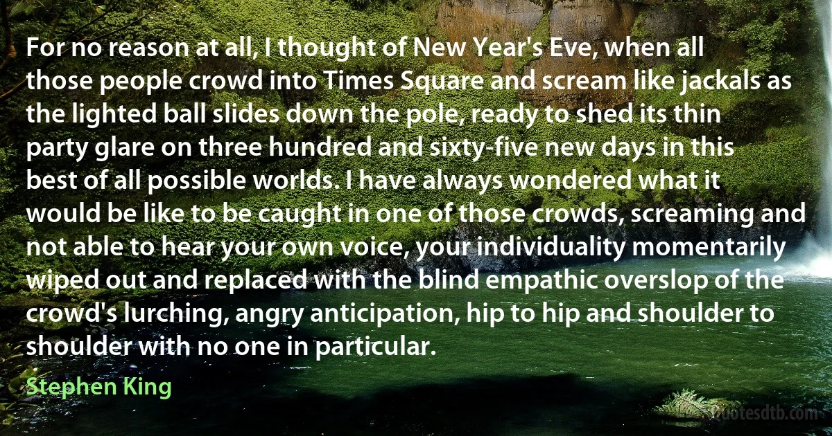 For no reason at all, I thought of New Year's Eve, when all those people crowd into Times Square and scream like jackals as the lighted ball slides down the pole, ready to shed its thin party glare on three hundred and sixty-five new days in this best of all possible worlds. I have always wondered what it would be like to be caught in one of those crowds, screaming and not able to hear your own voice, your individuality momentarily wiped out and replaced with the blind empathic overslop of the crowd's lurching, angry anticipation, hip to hip and shoulder to shoulder with no one in particular. (Stephen King)