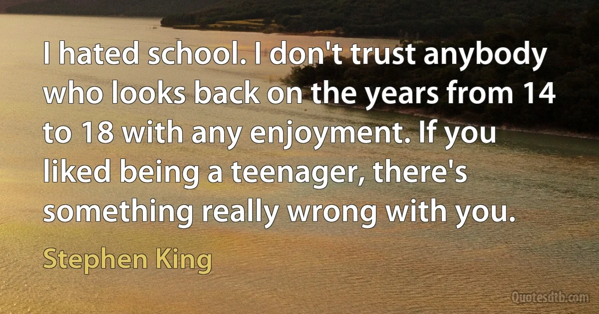 I hated school. I don't trust anybody who looks back on the years from 14 to 18 with any enjoyment. If you liked being a teenager, there's something really wrong with you. (Stephen King)