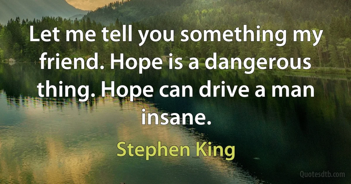 Let me tell you something my friend. Hope is a dangerous thing. Hope can drive a man insane. (Stephen King)