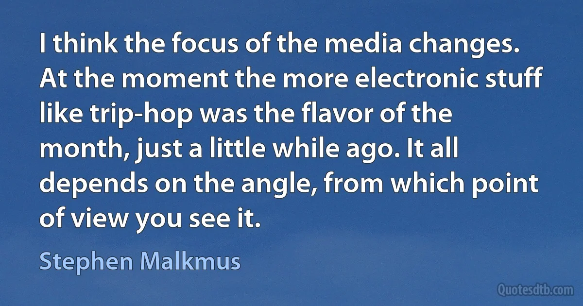 I think the focus of the media changes. At the moment the more electronic stuff like trip-hop was the flavor of the month, just a little while ago. It all depends on the angle, from which point of view you see it. (Stephen Malkmus)