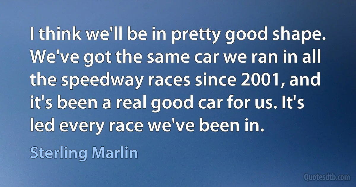 I think we'll be in pretty good shape. We've got the same car we ran in all the speedway races since 2001, and it's been a real good car for us. It's led every race we've been in. (Sterling Marlin)