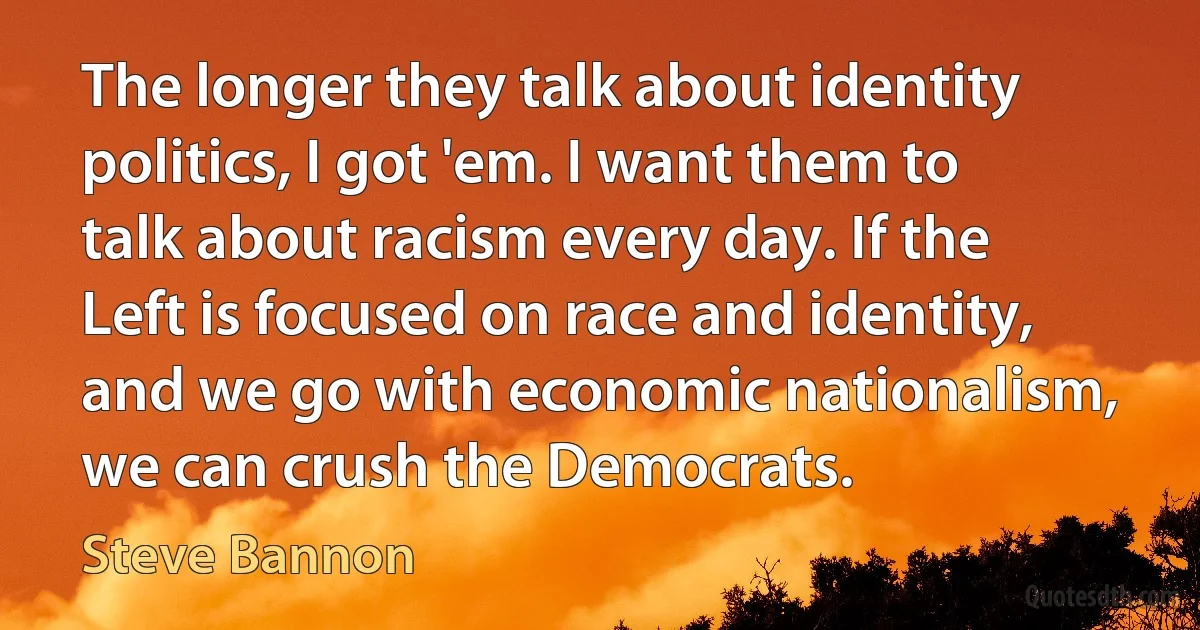 The longer they talk about identity politics, I got 'em. I want them to talk about racism every day. If the Left is focused on race and identity, and we go with economic nationalism, we can crush the Democrats. (Steve Bannon)