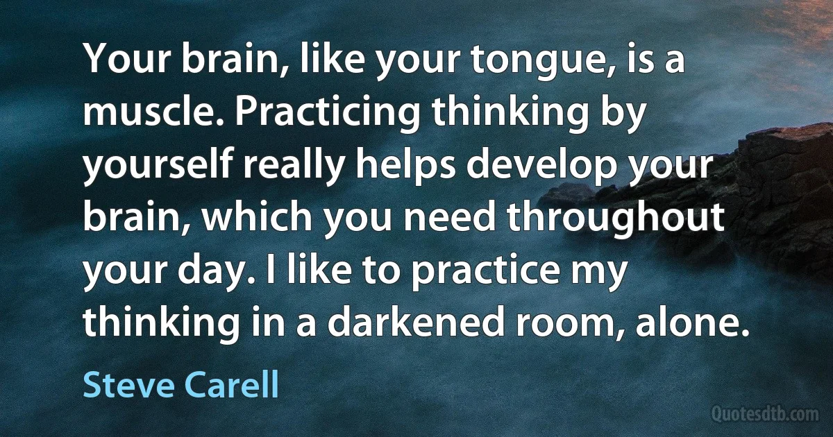 Your brain, like your tongue, is a muscle. Practicing thinking by yourself really helps develop your brain, which you need throughout your day. I like to practice my thinking in a darkened room, alone. (Steve Carell)