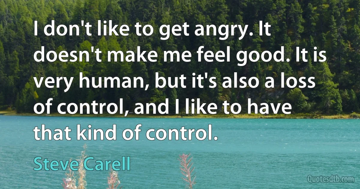 I don't like to get angry. It doesn't make me feel good. It is very human, but it's also a loss of control, and I like to have that kind of control. (Steve Carell)