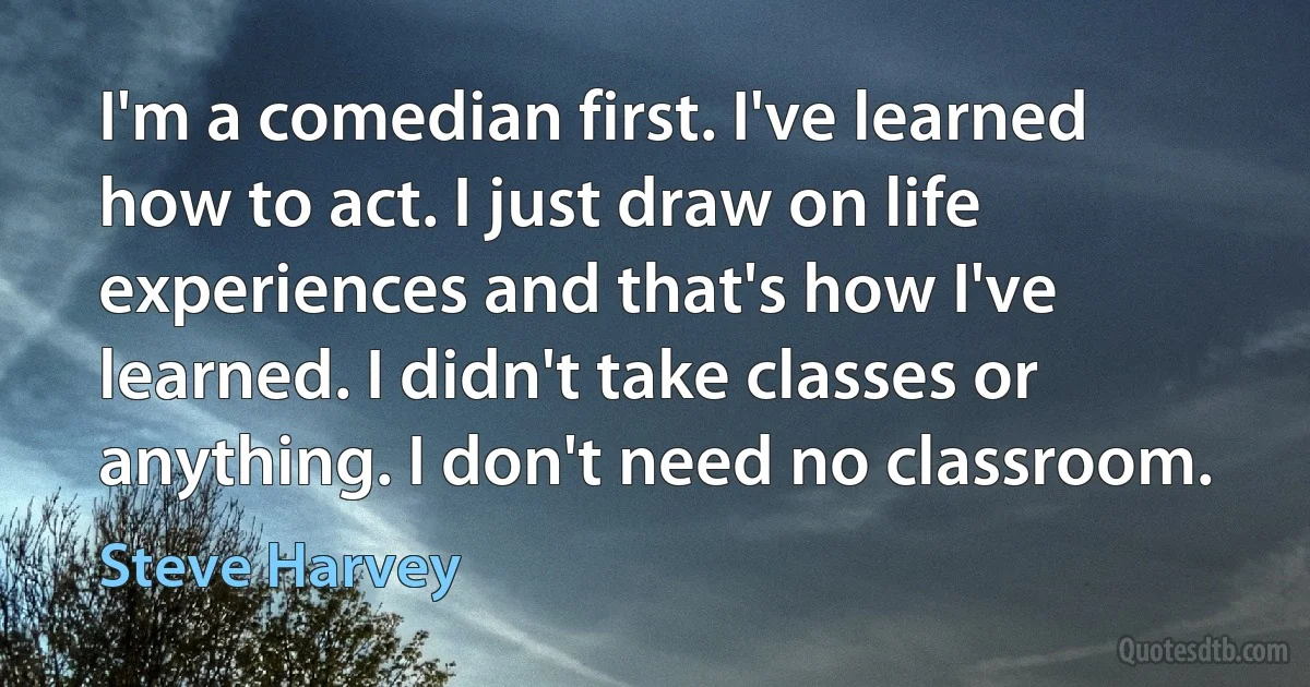 I'm a comedian first. I've learned how to act. I just draw on life experiences and that's how I've learned. I didn't take classes or anything. I don't need no classroom. (Steve Harvey)