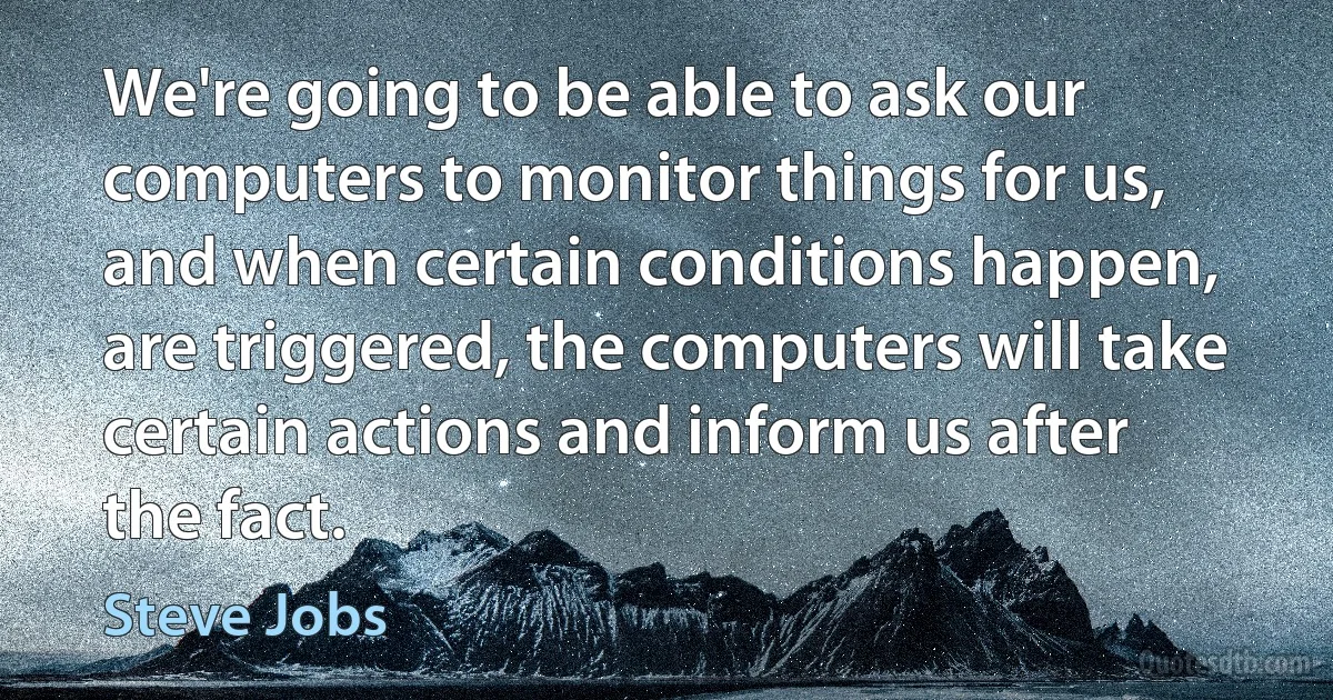 We're going to be able to ask our computers to monitor things for us, and when certain conditions happen, are triggered, the computers will take certain actions and inform us after the fact. (Steve Jobs)