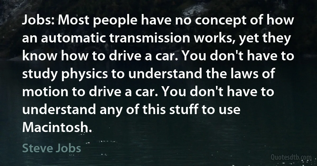 Jobs: Most people have no concept of how an automatic transmission works, yet they know how to drive a car. You don't have to study physics to understand the laws of motion to drive a car. You don't have to understand any of this stuff to use Macintosh. (Steve Jobs)