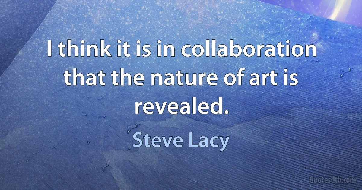 I think it is in collaboration that the nature of art is revealed. (Steve Lacy)