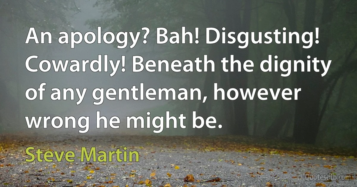 An apology? Bah! Disgusting! Cowardly! Beneath the dignity of any gentleman, however wrong he might be. (Steve Martin)