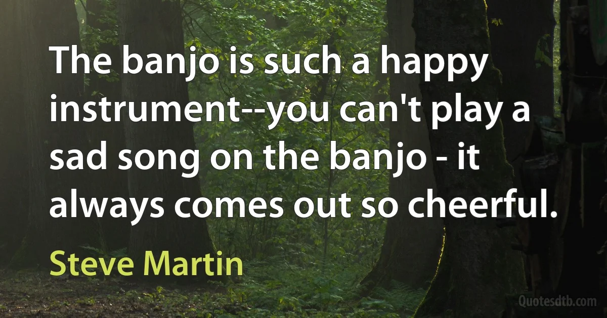 The banjo is such a happy instrument--you can't play a sad song on the banjo - it always comes out so cheerful. (Steve Martin)