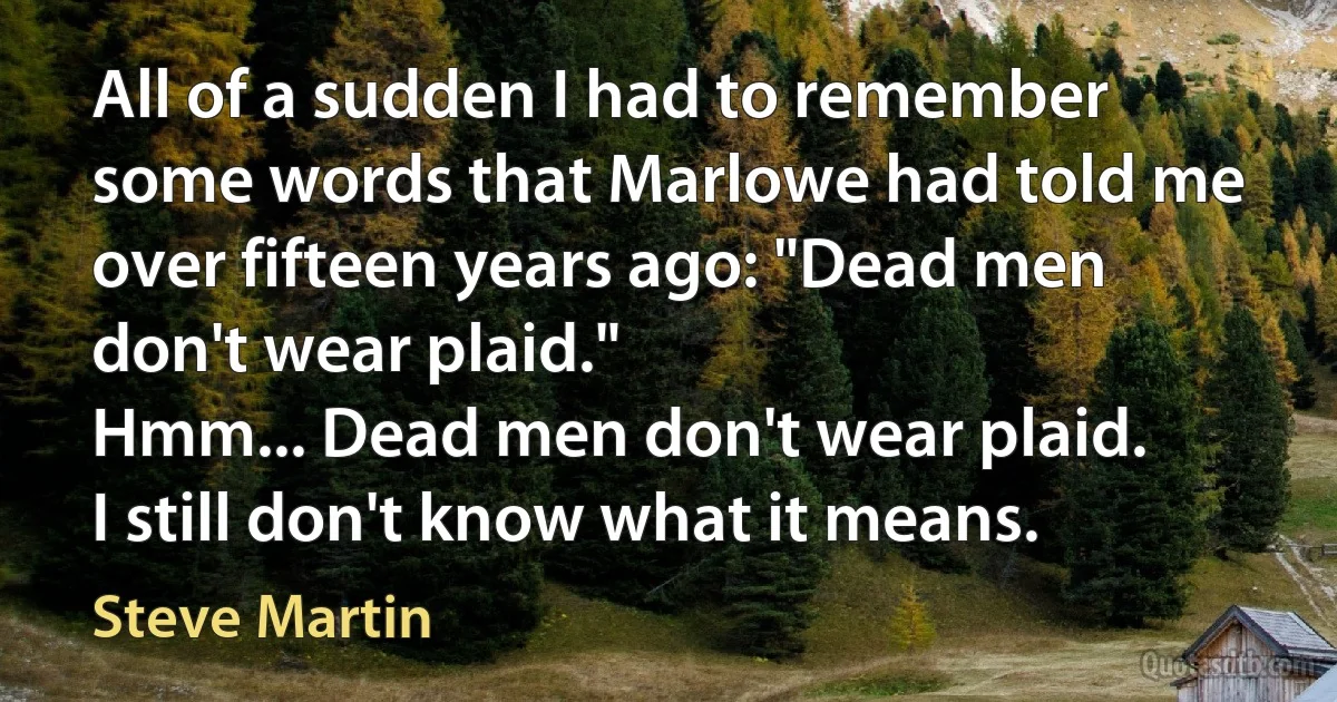 All of a sudden I had to remember some words that Marlowe had told me over fifteen years ago: "Dead men don't wear plaid."
Hmm... Dead men don't wear plaid.
I still don't know what it means. (Steve Martin)