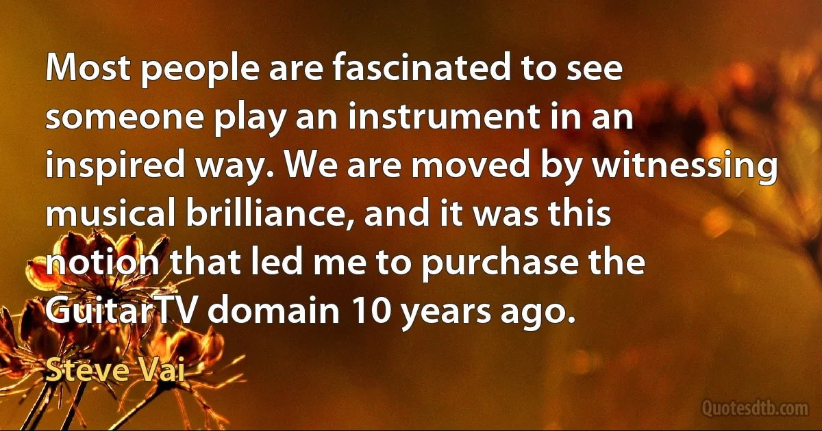 Most people are fascinated to see someone play an instrument in an inspired way. We are moved by witnessing musical brilliance, and it was this notion that led me to purchase the GuitarTV domain 10 years ago. (Steve Vai)