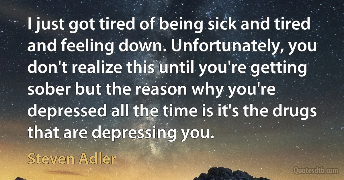 I just got tired of being sick and tired and feeling down. Unfortunately, you don't realize this until you're getting sober but the reason why you're depressed all the time is it's the drugs that are depressing you. (Steven Adler)