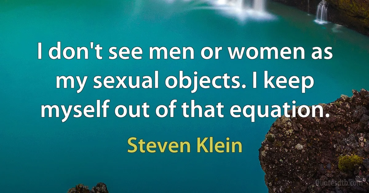 I don't see men or women as my sexual objects. I keep myself out of that equation. (Steven Klein)