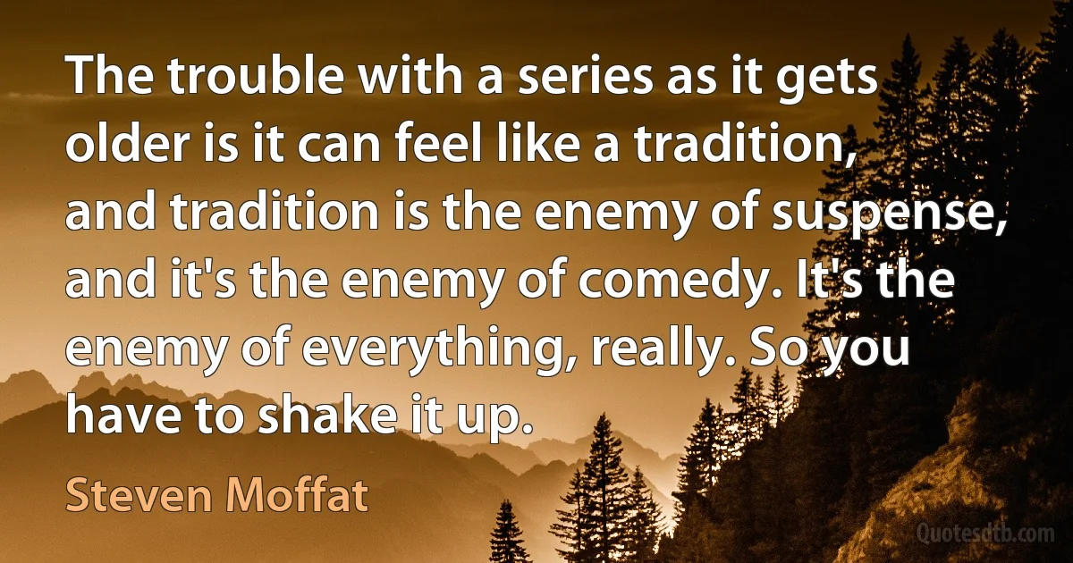 The trouble with a series as it gets older is it can feel like a tradition, and tradition is the enemy of suspense, and it's the enemy of comedy. It's the enemy of everything, really. So you have to shake it up. (Steven Moffat)