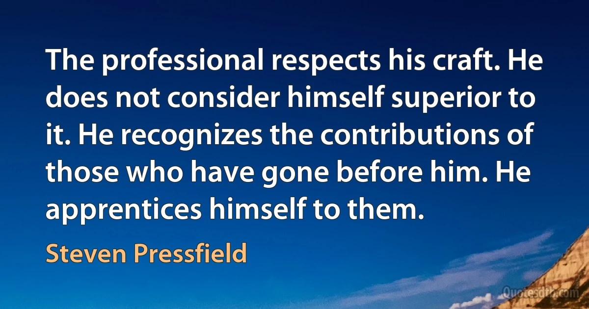 The professional respects his craft. He does not consider himself superior to it. He recognizes the contributions of those who have gone before him. He apprentices himself to them. (Steven Pressfield)