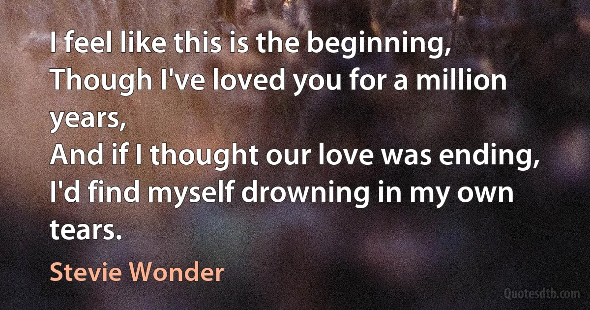 I feel like this is the beginning,
Though I've loved you for a million years,
And if I thought our love was ending,
I'd find myself drowning in my own tears. (Stevie Wonder)