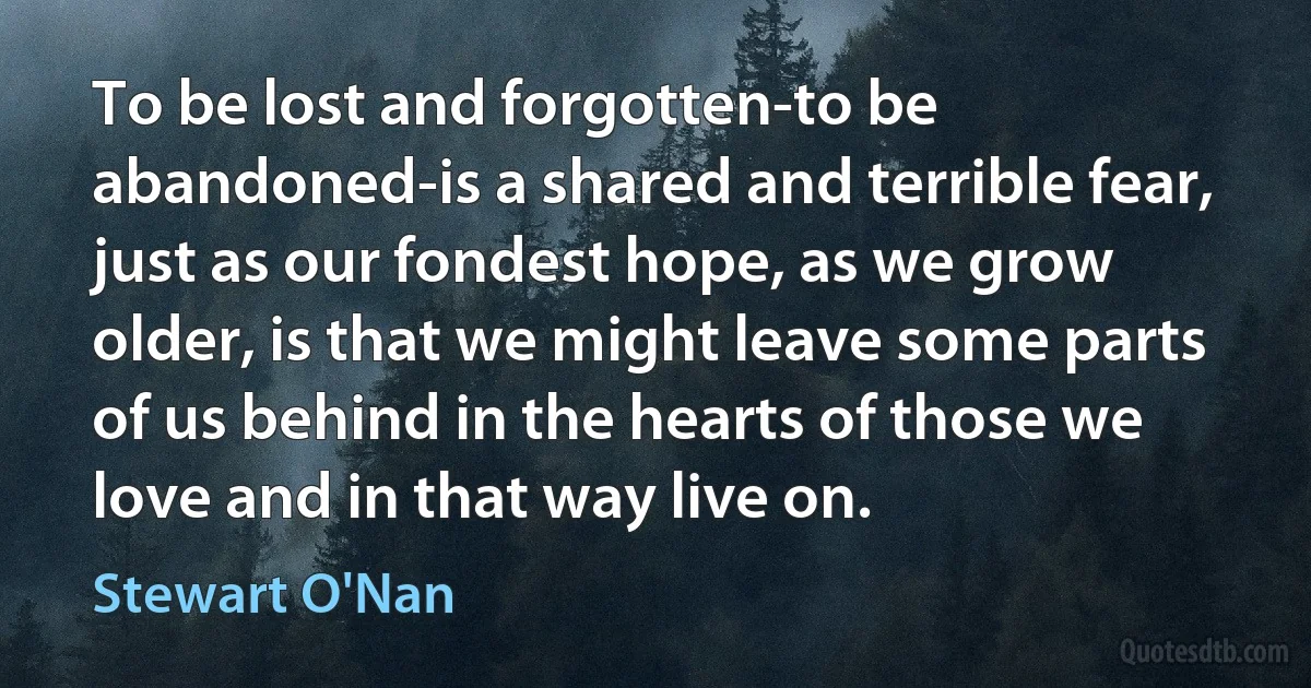 To be lost and forgotten-to be abandoned-is a shared and terrible fear, just as our fondest hope, as we grow older, is that we might leave some parts of us behind in the hearts of those we love and in that way live on. (Stewart O'Nan)