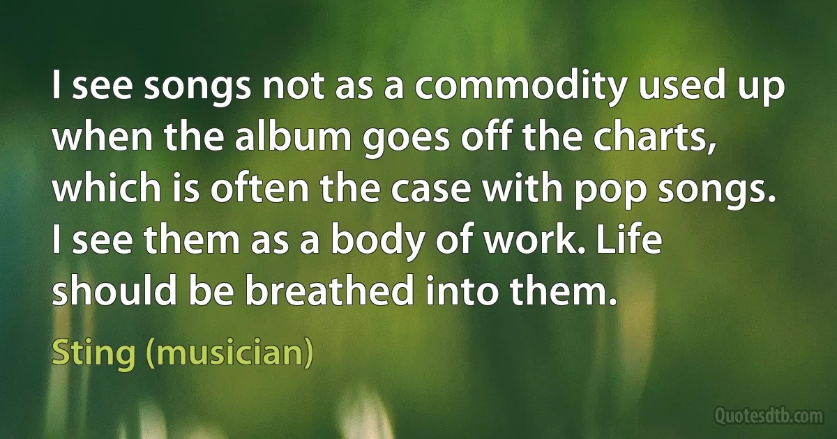 I see songs not as a commodity used up when the album goes off the charts, which is often the case with pop songs. I see them as a body of work. Life should be breathed into them. (Sting (musician))