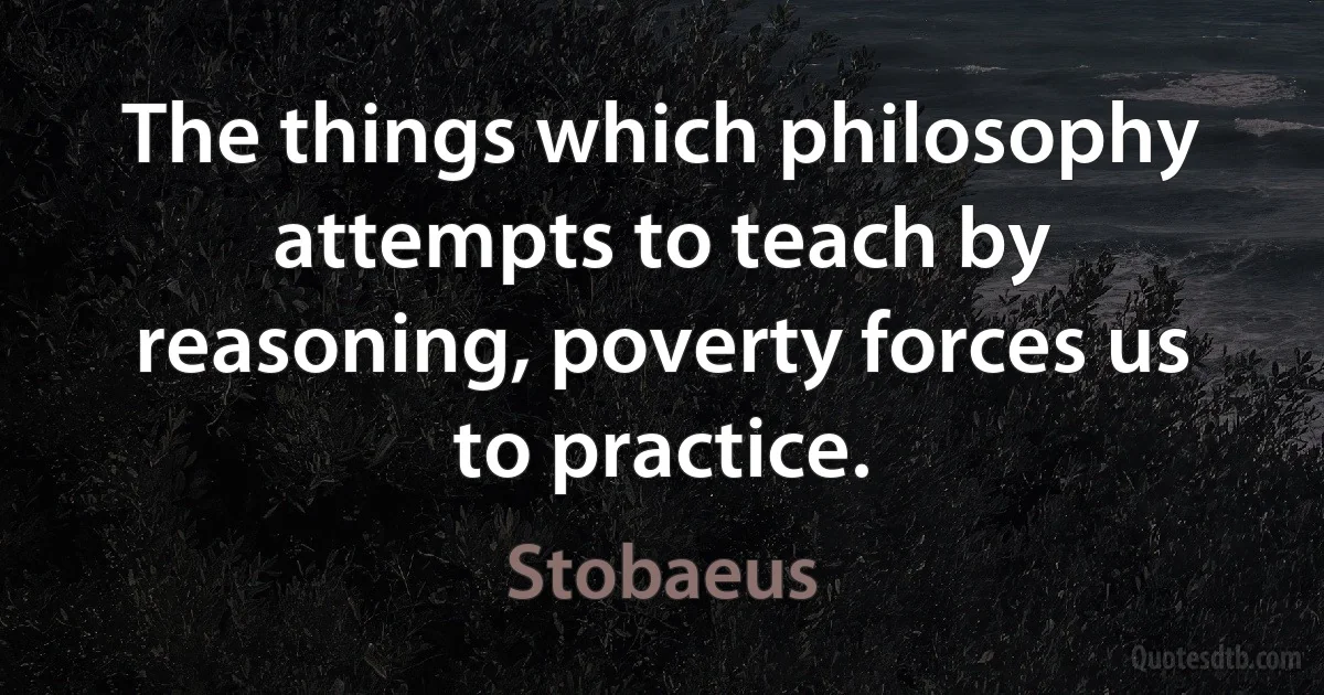 The things which philosophy attempts to teach by reasoning, poverty forces us to practice. (Stobaeus)