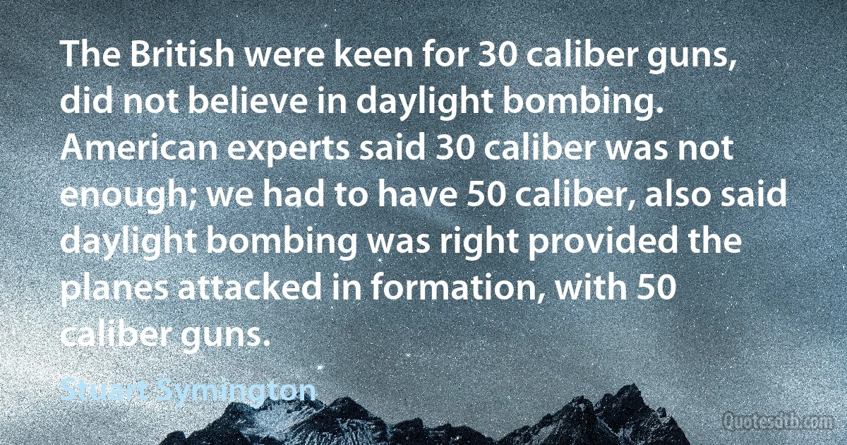 The British were keen for 30 caliber guns, did not believe in daylight bombing. American experts said 30 caliber was not enough; we had to have 50 caliber, also said daylight bombing was right provided the planes attacked in formation, with 50 caliber guns. (Stuart Symington)