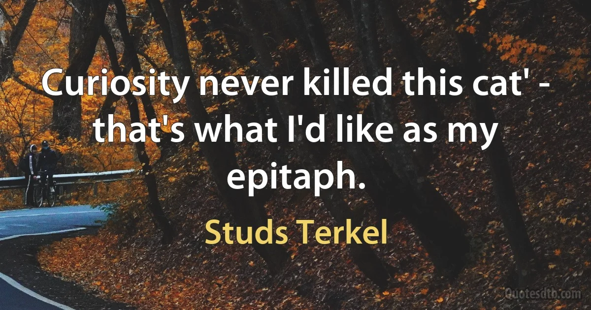 Curiosity never killed this cat' - that's what I'd like as my epitaph. (Studs Terkel)