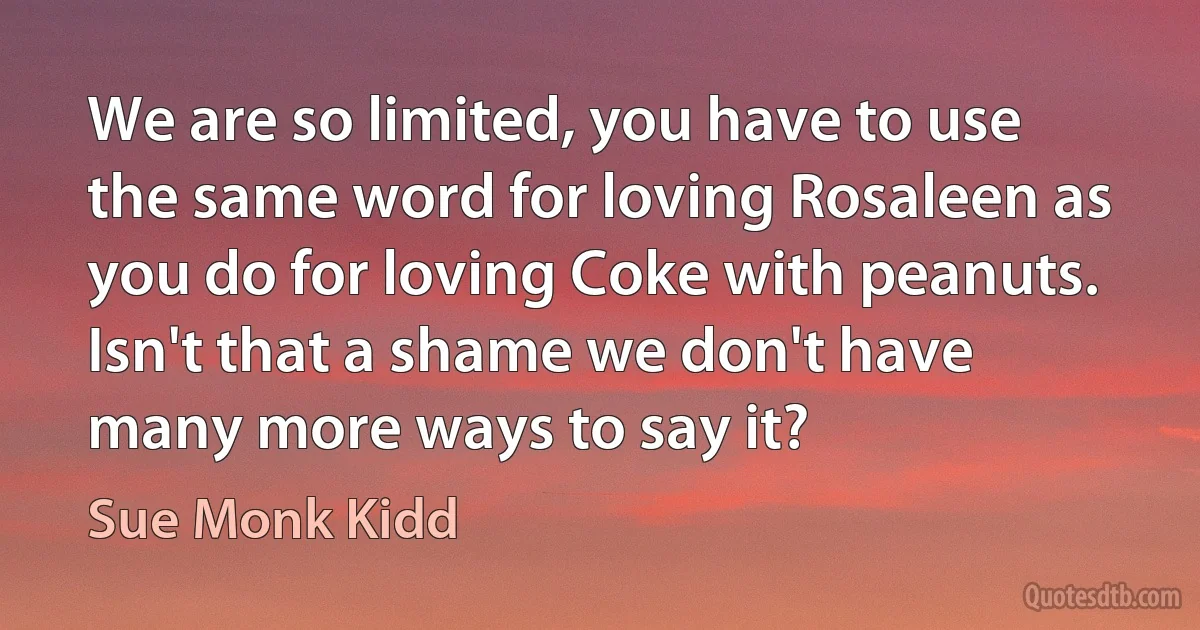 We are so limited, you have to use the same word for loving Rosaleen as you do for loving Coke with peanuts. Isn't that a shame we don't have many more ways to say it? (Sue Monk Kidd)