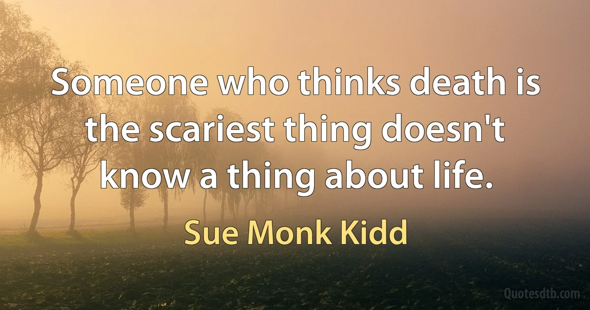 Someone who thinks death is the scariest thing doesn't know a thing about life. (Sue Monk Kidd)