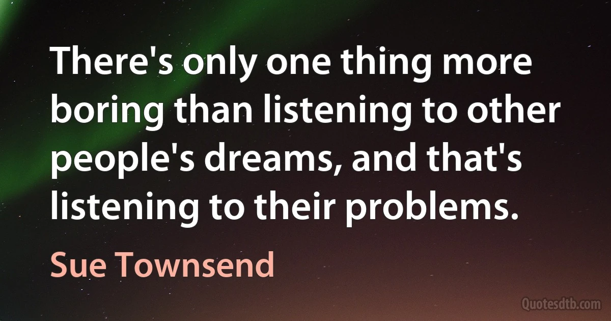 There's only one thing more boring than listening to other people's dreams, and that's listening to their problems. (Sue Townsend)