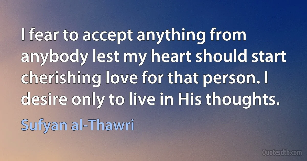 I fear to accept anything from anybody lest my heart should start cherishing love for that person. I desire only to live in His thoughts. (Sufyan al-Thawri)