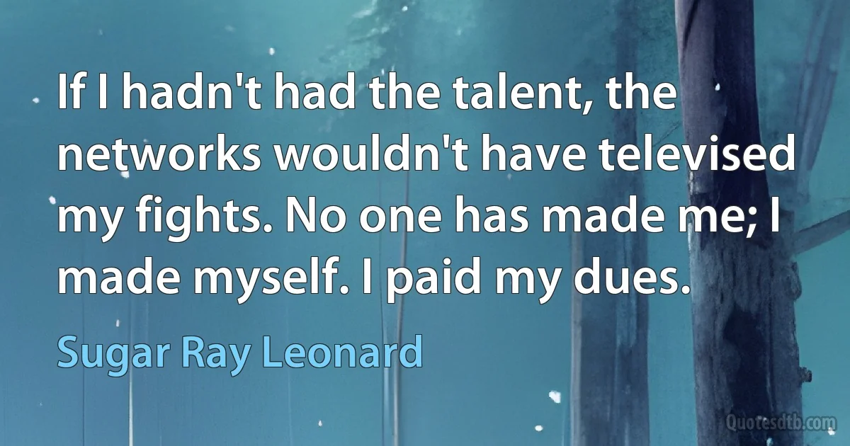 If I hadn't had the talent, the networks wouldn't have televised my fights. No one has made me; I made myself. I paid my dues. (Sugar Ray Leonard)