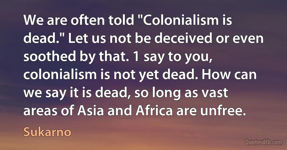 We are often told "Colonialism is dead." Let us not be deceived or even soothed by that. 1 say to you, colonialism is not yet dead. How can we say it is dead, so long as vast areas of Asia and Africa are unfree. (Sukarno)