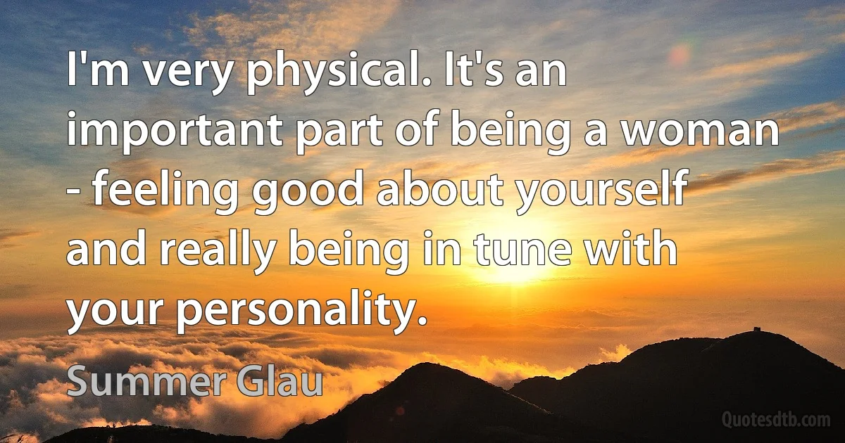 I'm very physical. It's an important part of being a woman - feeling good about yourself and really being in tune with your personality. (Summer Glau)