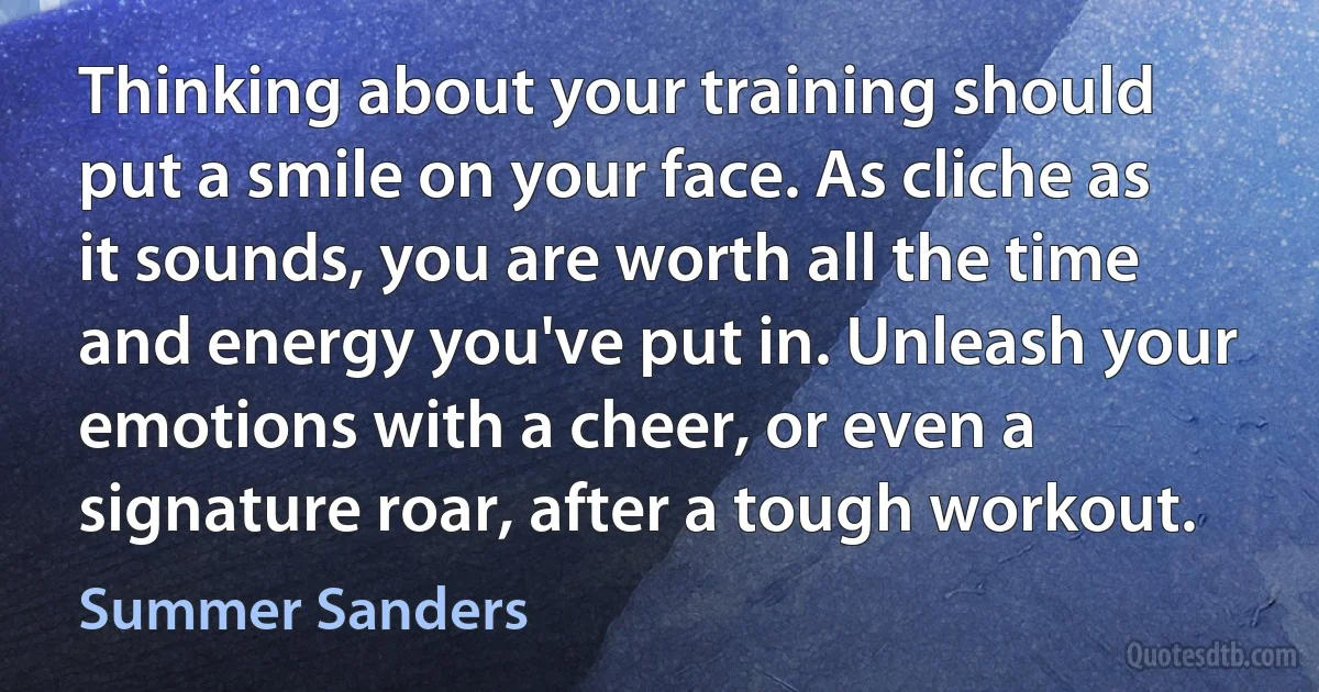 Thinking about your training should put a smile on your face. As cliche as it sounds, you are worth all the time and energy you've put in. Unleash your emotions with a cheer, or even a signature roar, after a tough workout. (Summer Sanders)